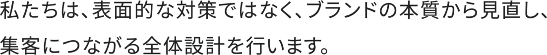 私たちは、表面的な対策ではなく、ブランドの本質から見直し、集客に繋がる全体設計を行います。