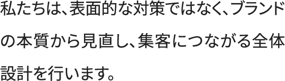 私たちは、表面的な対策ではなく、ブランドの本質から見直し、集客に繋がる全体設計を行います。