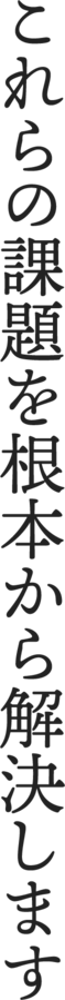 これからの課題を根本から解決します